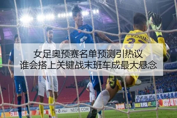 女足奥预赛名单预测引热议 谁会搭上关键战末班车成最大悬念